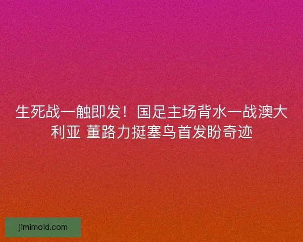 生死战一触即发！国足主场背水一战澳大利亚 董路力挺塞鸟首发盼奇迹